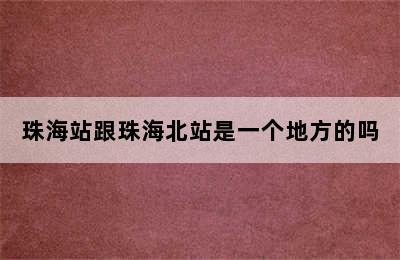 珠海站跟珠海北站是一个地方的吗