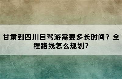 甘肃到四川自驾游需要多长时间？全程路线怎么规划？