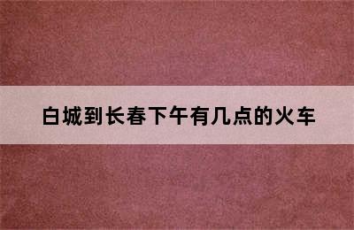 白城到长春下午有几点的火车