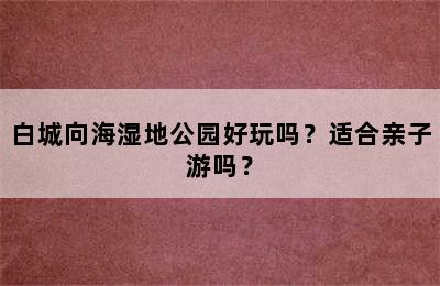 白城向海湿地公园好玩吗？适合亲子游吗？