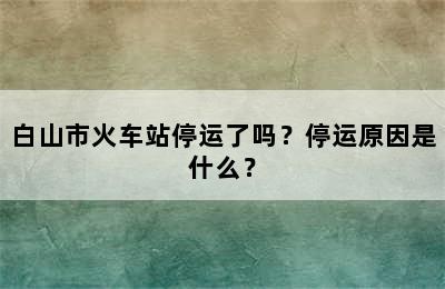 白山市火车站停运了吗？停运原因是什么？