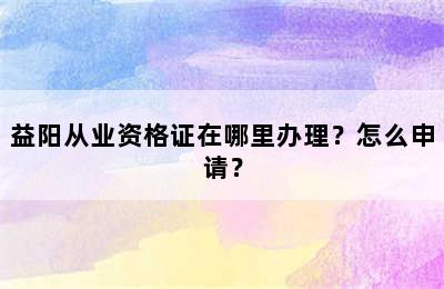 益阳从业资格证在哪里办理？怎么申请？