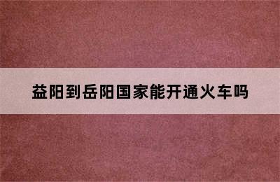 益阳到岳阳国家能开通火车吗