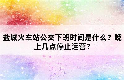 盐城火车站公交下班时间是什么？晚上几点停止运营？