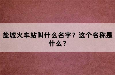 盐城火车站叫什么名字？这个名称是什么？