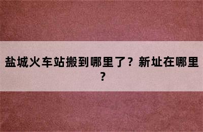 盐城火车站搬到哪里了？新址在哪里？