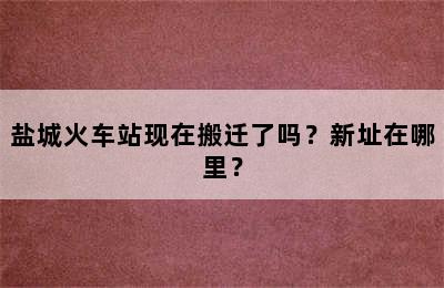 盐城火车站现在搬迁了吗？新址在哪里？