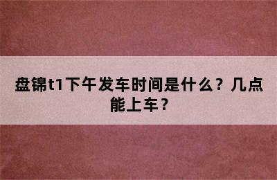 盘锦t1下午发车时间是什么？几点能上车？