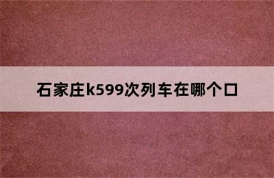 石家庄k599次列车在哪个口