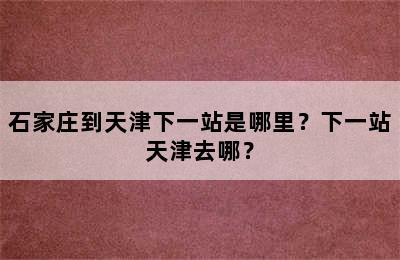 石家庄到天津下一站是哪里？下一站天津去哪？