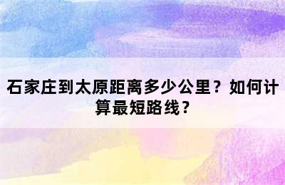 石家庄到太原距离多少公里？如何计算最短路线？