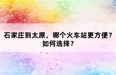 石家庄到太原，哪个火车站更方便？如何选择？