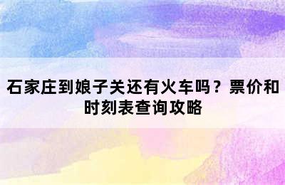 石家庄到娘子关还有火车吗？票价和时刻表查询攻略