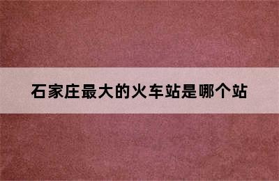 石家庄最大的火车站是哪个站