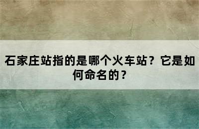 石家庄站指的是哪个火车站？它是如何命名的？