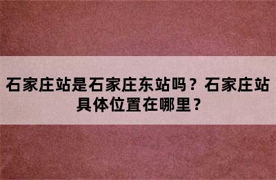 石家庄站是石家庄东站吗？石家庄站具体位置在哪里？