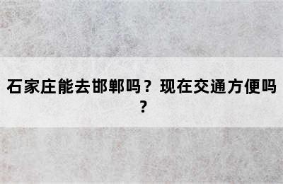 石家庄能去邯郸吗？现在交通方便吗？