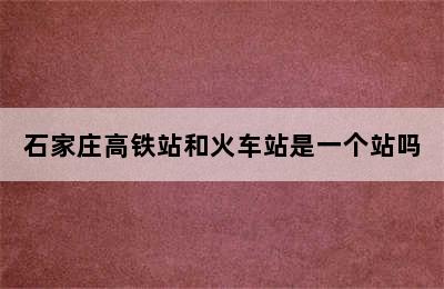 石家庄高铁站和火车站是一个站吗