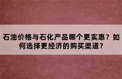 石油价格与石化产品哪个更实惠？如何选择更经济的购买渠道？