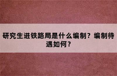 研究生进铁路局是什么编制？编制待遇如何？