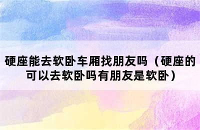 硬座能去软卧车厢找朋友吗（硬座的可以去软卧吗有朋友是软卧）