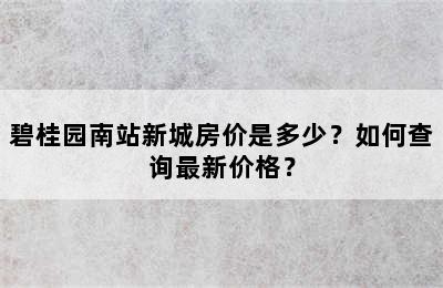 碧桂园南站新城房价是多少？如何查询最新价格？