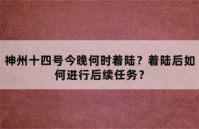 神州十四号今晚何时着陆？着陆后如何进行后续任务？