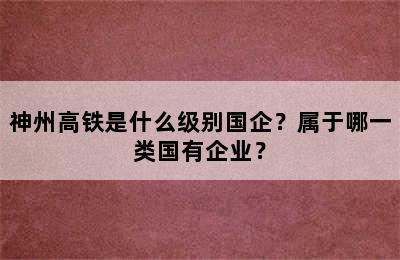 神州高铁是什么级别国企？属于哪一类国有企业？