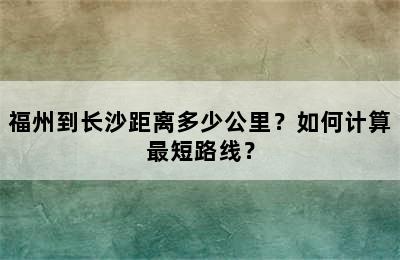 福州到长沙距离多少公里？如何计算最短路线？