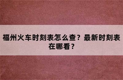 福州火车时刻表怎么查？最新时刻表在哪看？