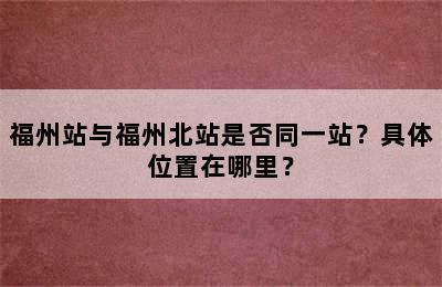 福州站与福州北站是否同一站？具体位置在哪里？