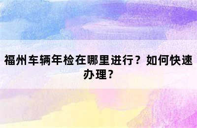 福州车辆年检在哪里进行？如何快速办理？