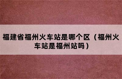 福建省福州火车站是哪个区（福州火车站是福州站吗）