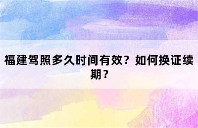 福建驾照多久时间有效？如何换证续期？