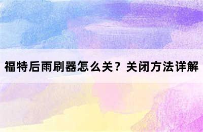 福特后雨刷器怎么关？关闭方法详解