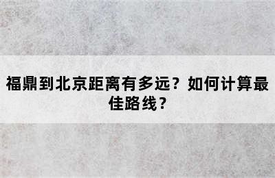 福鼎到北京距离有多远？如何计算最佳路线？