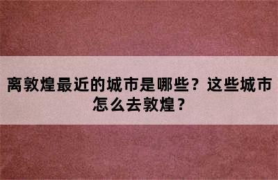 离敦煌最近的城市是哪些？这些城市怎么去敦煌？