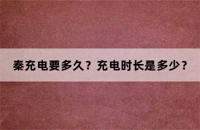 秦充电要多久？充电时长是多少？