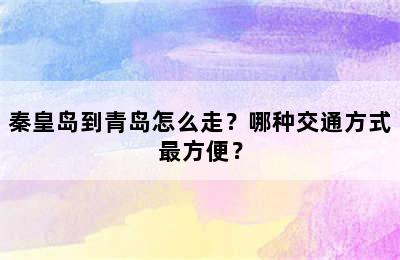 秦皇岛到青岛怎么走？哪种交通方式最方便？