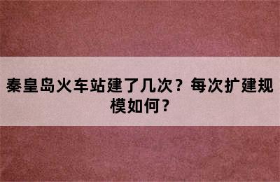 秦皇岛火车站建了几次？每次扩建规模如何？