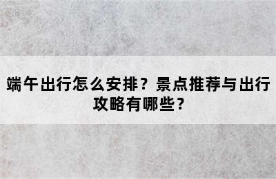 端午出行怎么安排？景点推荐与出行攻略有哪些？