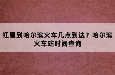 红星到哈尔滨火车几点到达？哈尔滨火车站时间查询