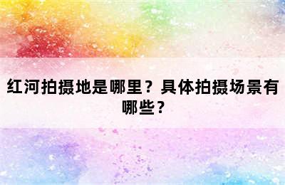 红河拍摄地是哪里？具体拍摄场景有哪些？