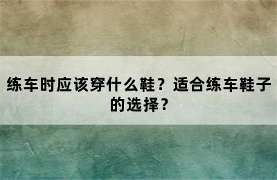 练车时应该穿什么鞋？适合练车鞋子的选择？