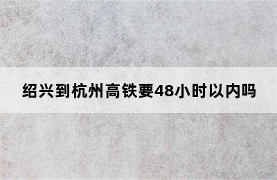 绍兴到杭州高铁要48小时以内吗