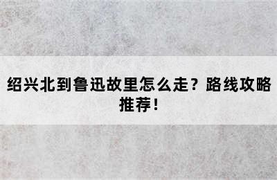 绍兴北到鲁迅故里怎么走？路线攻略推荐！