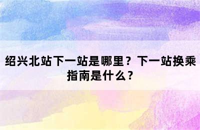 绍兴北站下一站是哪里？下一站换乘指南是什么？