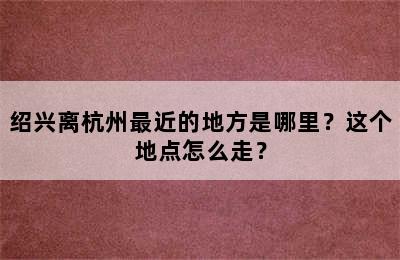 绍兴离杭州最近的地方是哪里？这个地点怎么走？