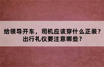 给领导开车，司机应该穿什么正装？出行礼仪要注意哪些？