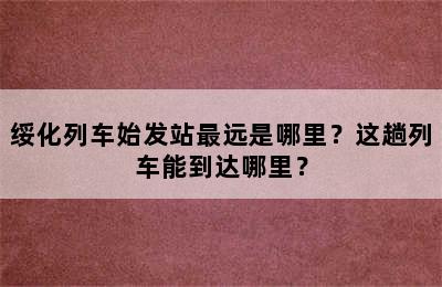 绥化列车始发站最远是哪里？这趟列车能到达哪里？